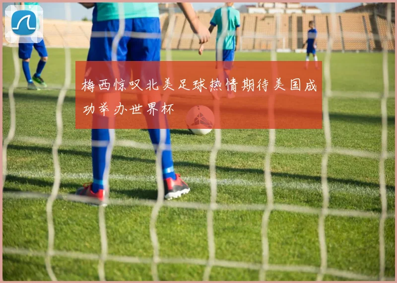 梅西惊叹北美足球热情期待美国成功举办世界杯