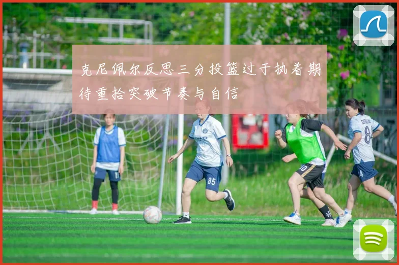 克尼佩尔反思三分投篮过于执着期待重拾突破节奏与自信