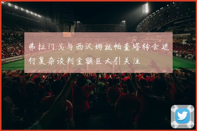 弗拉门戈与西汉姆就帕奎塔转会进行复杂谈判金额巨大引关注