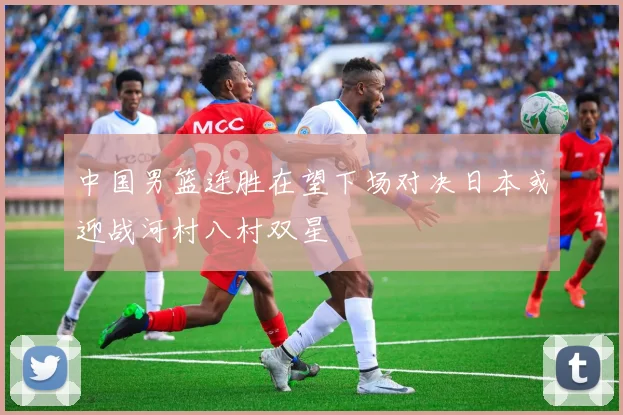 中国男篮连胜在望下场对决日本或迎战河村八村双星