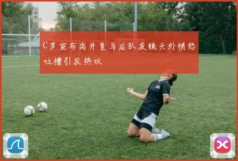 C罗宣布离开皇马后队友镜头外愤怒吐槽引发热议