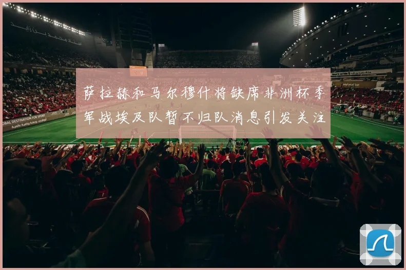 萨拉赫和马尔穆什将缺席非洲杯季军战埃及队暂不归队消息引发关注