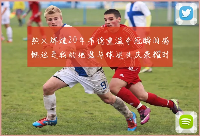 热火辉煌20年韦德重温夺冠瞬间感慨这是我的地盘与球迷共庆荣耀时刻