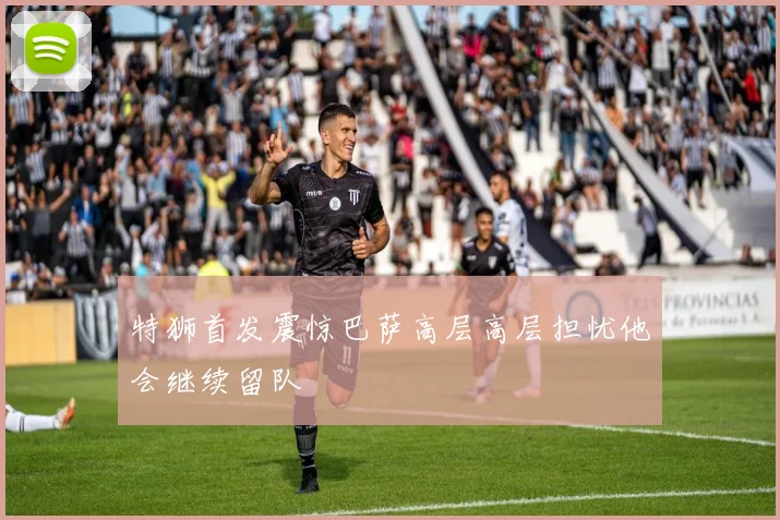 特狮首发震惊巴萨高层高层担忧他会继续留队