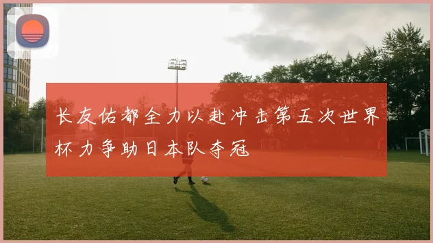 长友佑都全力以赴冲击第五次世界杯力争助日本队夺冠