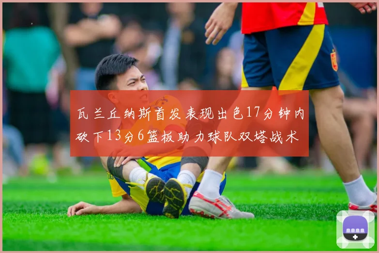 瓦兰丘纳斯首发表现出色17分钟内砍下13分6篮板助力球队双塔战术