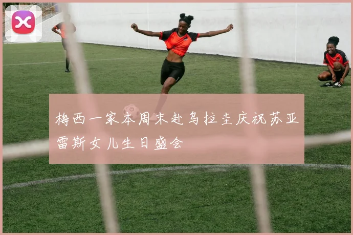 梅西一家本周末赴乌拉圭庆祝苏亚雷斯女儿生日盛会