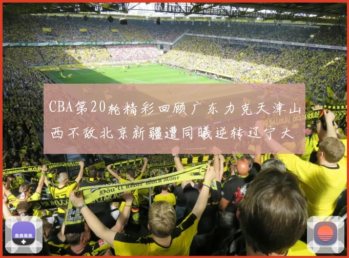 CBA第20轮精彩回顾广东力克天津山西不敌北京新疆遭同曦逆转辽宁大胜四川
