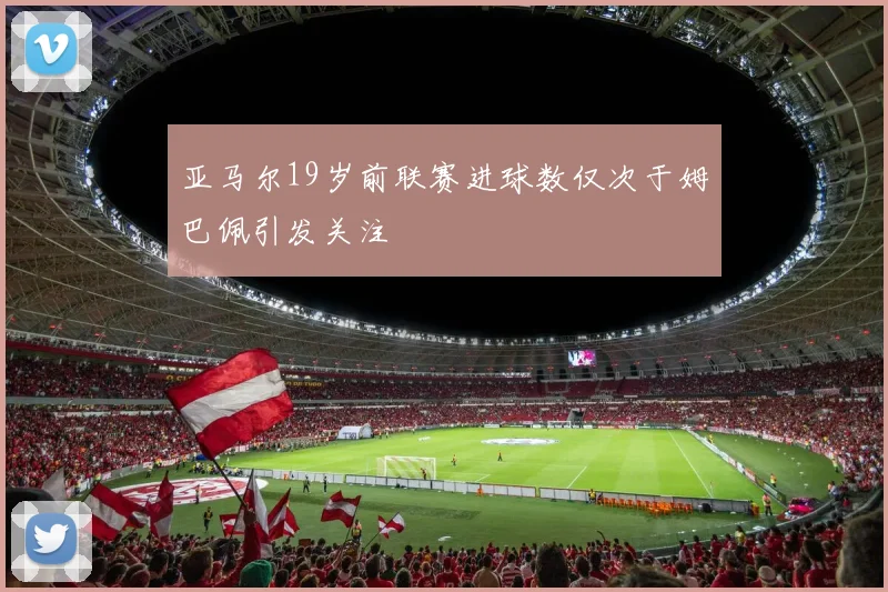 亚马尔19岁前联赛进球数仅次于姆巴佩引发关注