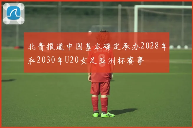 北青报道中国基本确定承办2028年和2030年U20女足亚洲杯赛事