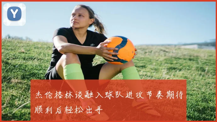 杰伦格林谈融入球队进攻节奏期待顺利后轻松出手