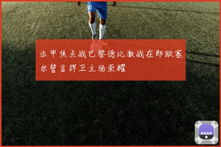 法甲焦点战巴黎德比激战在即欧塞尔誓言捍卫主场荣耀