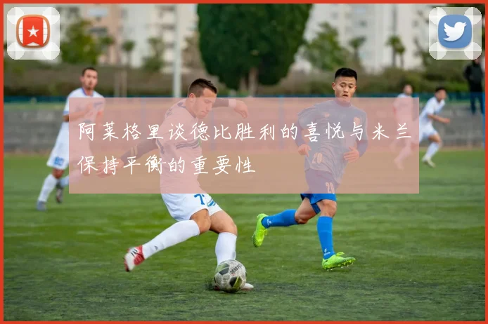 阿莱格里谈德比胜利的喜悦与米兰保持平衡的重要性