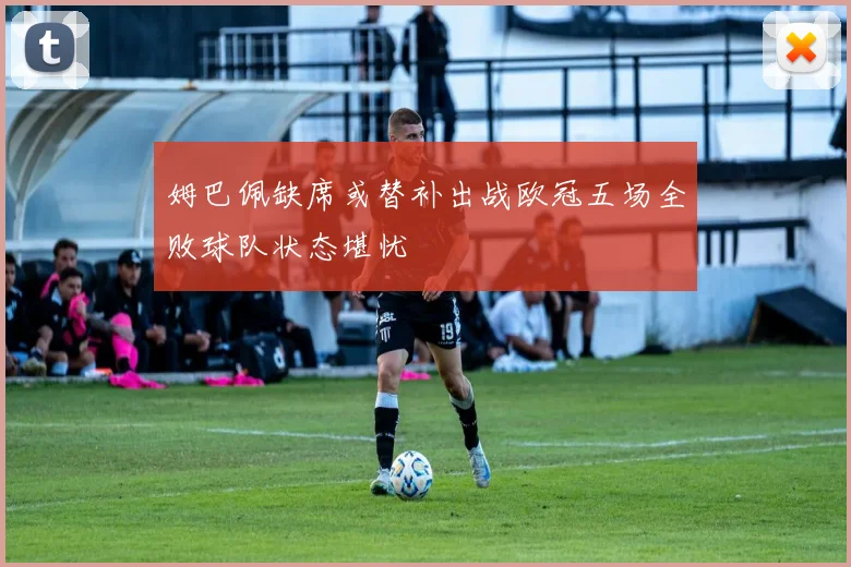 姆巴佩缺席或替补出战欧冠五场全败球队状态堪忧