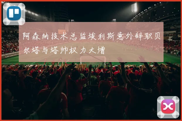 阿森纳技术总监埃利斯意外辞职贝尔塔与塔帅权力大增