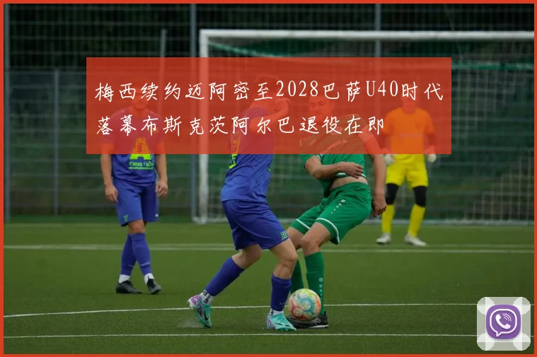 梅西续约迈阿密至2028巴萨U40时代落幕布斯克茨阿尔巴退役在即