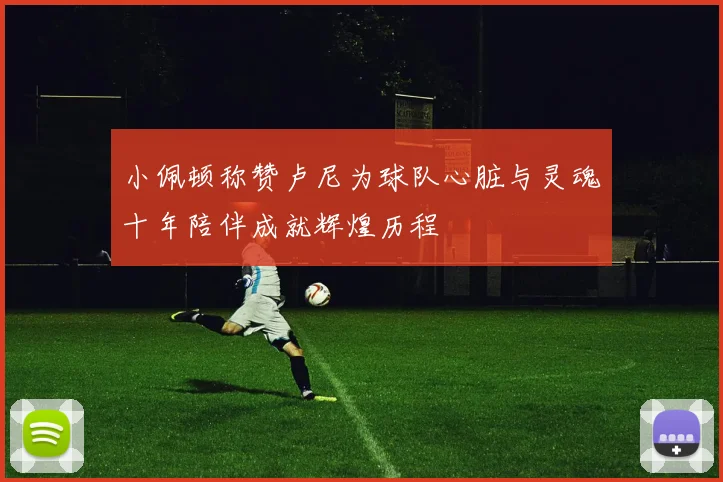 小佩顿称赞卢尼为球队心脏与灵魂十年陪伴成就辉煌历程