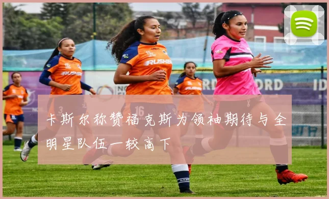 卡斯尔称赞福克斯为领袖期待与全明星队伍一较高下