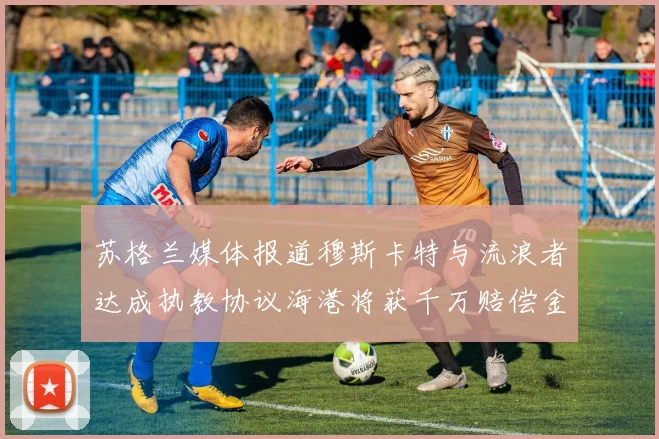 苏格兰媒体报道穆斯卡特与流浪者达成执教协议海港将获千万赔偿金