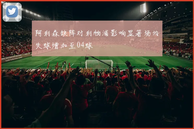阿利森缺阵对利物浦影响显著场均失球增加至04球