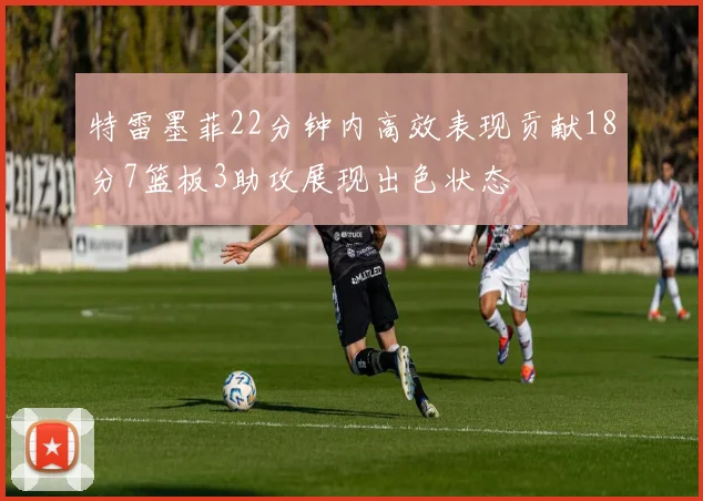 特雷墨菲22分钟内高效表现贡献18分7篮板3助攻展现出色状态