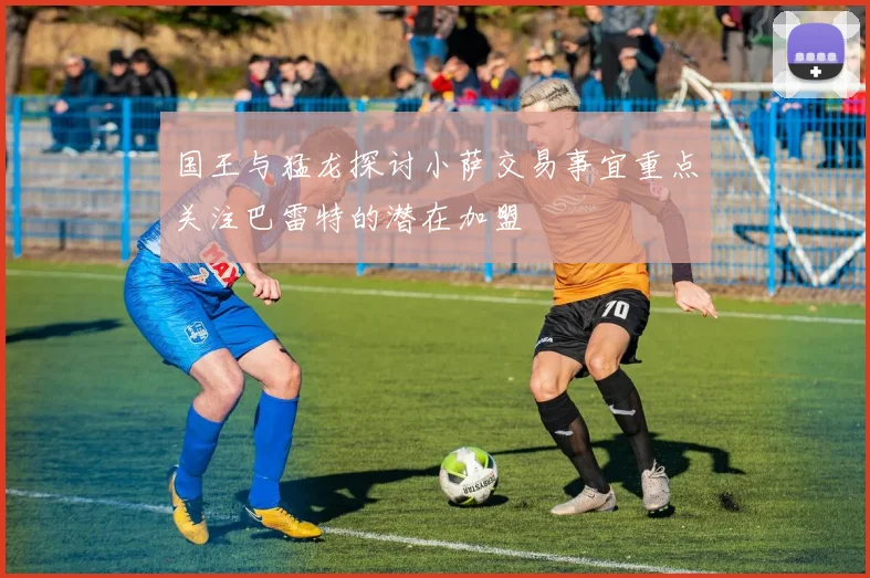 国王与猛龙探讨小萨交易事宜重点关注巴雷特的潜在加盟