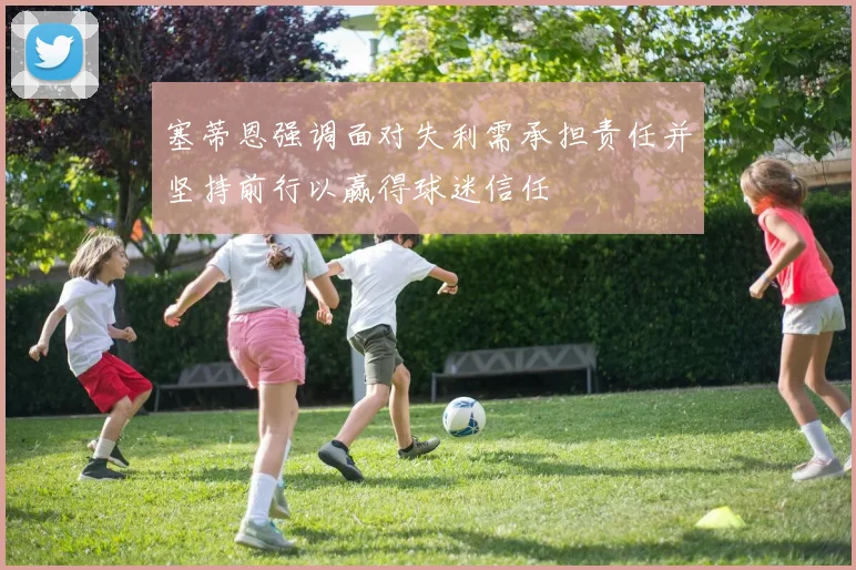 塞蒂恩强调面对失利需承担责任并坚持前行以赢得球迷信任