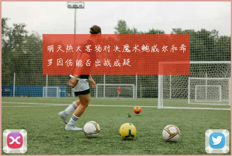 明天热火客场对决魔术鲍威尔和希罗因伤能否出战成疑