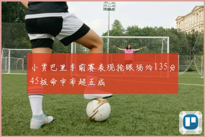 小贾巴里季前赛表现抢眼场均135分45板命中率超五成