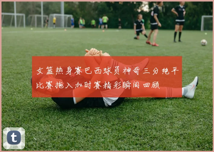 女篮热身赛巴西球员神奇三分绝平比赛拖入加时赛精彩瞬间回顾