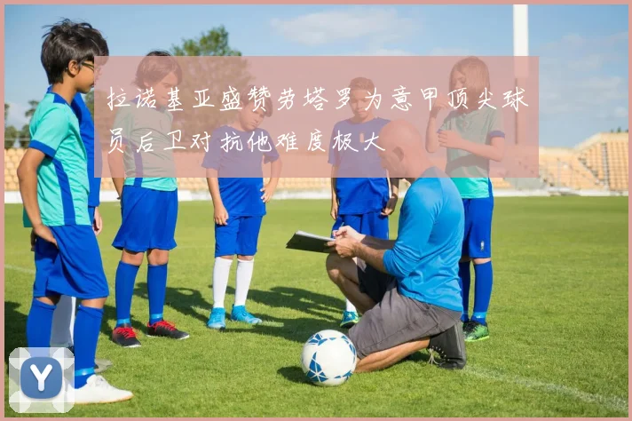 拉诺基亚盛赞劳塔罗为意甲顶尖球员后卫对抗他难度极大