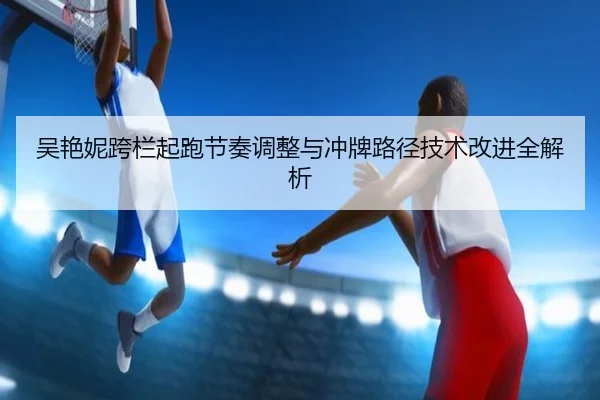 吴艳妮跨栏起跑节奏调整与冲牌路径技术改进全解析 - SabaSports